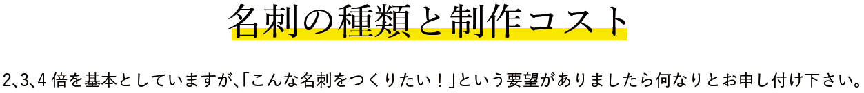 名刺の種類と制作コスト2、3、4倍を基本としていますが、「こんな名刺をつくりたい！」という要望がありましたら何なりとお申し付け下さい。