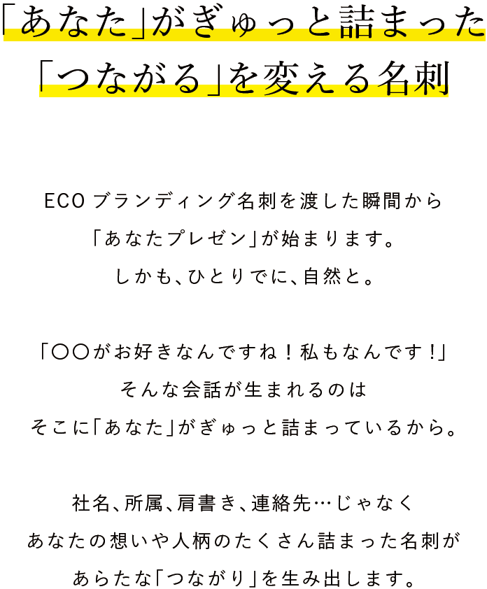 「あなた」がぎゅっと詰まった「つながる」を変える名刺。ECOブランディング名刺を渡した瞬間から「あなたプレゼン」が始まります。しかも、ひとりでに、自然と。「〇〇がお好きなんですね！私もなんです!」そんな会話が生まれるのはそこに「あなた」がぎゅっと詰まっているから。社名、所属、肩書き、連絡先…じゃなくあなたの想いや人柄のたくさん詰まった名刺があらたな「つながり」を生み出します。